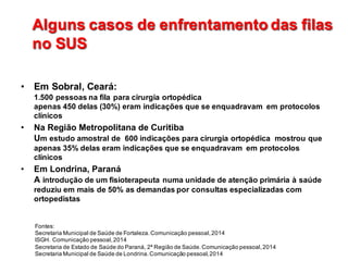 Alguns  casos  de  enfrentamento das  filas  
no  SUS
Alguns  casos  de  enfrentamento das  filas  
no  SUS
• Em  Sobral,  Ceará:                                                                                                                                                                              
1.500  pessoas  na  fila  para  cirurgia  ortopédica                                                                                                              
apenas  450  delas  (30%)  eram  indicações  que  se  enquadravam    em  protocolos  
clínicos
• Na  Região  Metropolitana  de  Curitiba                                                                                                                                        
Um  estudo  amostral  de    600  indicações  para  cirurgia  ortopédica    mostrou  que  
apenas  35%  delas  eram  indicações  que  se  enquadravam    em  protocolos  
clínicos
• Em  Londrina,  Paraná                                                                                                                                                                                            
A introdução  de  um  fisioterapeuta  numa  unidade  de  atenção  primária  à  saúde    
reduziu  em  mais  de  50%  as  demandas  por  consultas  especializadas  com  
ortopedistas                                                                                                                                                                                
Fontes:                                                                                                                                                                                                                                            
Secretaria  Municipal  de  Saúde  de  Fortaleza.  Comunicação  pessoal,  2014                                                                                                                
ISGH.  Comunicação  pessoal,  2014                                                                                                                                                                                            
Secretaria  de  Estado  de  Saúde  do  Paraná,  2ª  Região  de  Saúde.  Comunicação  pessoal,  2014                                                                              
Secretaria  Municipal  de  Saúde  de  Londrina.  Comunicação  pessoal,  2014
 