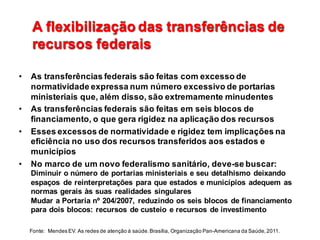 A  flexibilização  das  transferências  de  
recursos  federais
A  flexibilização  das  transferências  de  
recursos  federais
• As  transferências  federais  são  feitas  com  excesso  de  
normatividade  expressa  num  número  excessivo  de  portarias  
ministeriais  que,  além  disso,  são  extremamente  minudentes
• As  transferências  federais  são  feitas  em  seis  blocos  de  
financiamento,  o  que  gera  rigidez  na  aplicação  dos  recursos
• Esses  excessos  de  normatividade  e  rigidez  tem  implicações  na  
eficiência  no  uso  dos  recursos  transferidos  aos  estados  e  
municípios
• No  marco  de  um  novo  federalismo  sanitário,  deve-­se  buscar:                                      
Diminuir  o  número  de  portarias  ministeriais  e  seu  detalhismo deixando  
espaços   de  reinterpretações  para  que  estados  e  municípios  adequem as  
normas  gerais  às  suas  realidades  singulares                                                                                          
Mudar  a  Portaria  nº  204/2007,  reduzindo  os  seis  blocos  de  financiamento  
para  dois  blocos:  recursos  de  custeio  e  recursos  de  investimento  
Fonte:    Mendes  EV.  As  redes  de  atenção  à  saúde.  Brasília,  Organização  Pan-­Americana  da  Saúde,  2011.                                                        
 