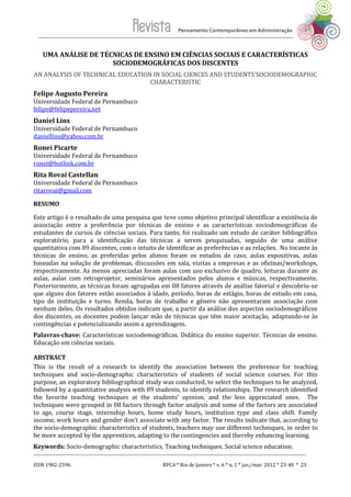 ISSN 1982-2596 RPCA * Rio de Janeiro * v. 6 * n. 1 * jan./mar. 2012 * 23-40 * 23
UMA ANÁLISE DE TÉCNICAS DE ENSINO EM CIÊNCIAS SOCIAIS E CARACTERÍSTICAS
SOCIODEMOGRÁFICAS DOS DISCENTES
AN ANALYSIS OF TECHNICAL EDUCATION IN SOCIAL CIENCES AND STUDENTS'SOCIODEMOGRAPHIC
CHARACTERISTIC
Felipe Augusto Pereira
Universidade Federal de Pernambuco
felipe@felipepereira.net
Daniel Lins
Universidade Federal de Pernambuco
daniellins@yahoo.com.br
Ronei Picarte
Universidade Federal de Pernambuco
ronei@hotlink.com.br
Rita Rovai Castellan
Universidade Federal de Pernambuco
ritarovai@gmail.com
RESUMO
Este artigo é o resultado de uma pesquisa que teve como objetivo principal identificar a existência de
associação entre a preferência por técnicas de ensino e as características sociodemográficas de
estudantes de cursos de ciências sociais. Para tanto, foi realizado um estudo de caráter bibliográfico
exploratório, para a identificação das técnicas a serem pesquisadas, seguido de uma análise
quantitativa com 89 discentes, com o intuito de identificar as preferências e as relações. No tocante às
técnicas de ensino, as preferidas pelos alunos foram os estudos de caso, aulas expositivas, aulas
baseadas na solução de problemas, discussões em sala, visitas a empresas e as oficinas/workshops,
respectivamente. As menos apreciadas foram aulas com uso exclusivo de quadro, leituras durante as
aulas, aulas com retroprojetor, seminários apresentados pelos alunos e músicas, respectivamente.
Posteriormente, as técnicas foram agrupadas em 08 fatores através de análise fatorial e descobriu-se
que alguns dos fatores estão associados à idade, período, horas de estágio, horas de estudo em casa,
tipo de instituição e turno. Renda, horas de trabalho e gênero não apresentaram associação com
nenhum deles. Os resultados obtidos indicam que, a partir da análise dos aspectos sociodemográficos
dos discentes, os docentes podem lançar mão de técnicas que têm maior aceitação, adaptando-se às
contingências e potencializando assim a aprendizagem.
Palavras-chave: Características sociodemográficas. Didática do ensino superior. Técnicas de ensino.
Educação em ciências sociais.
ABSTRACT
This is the result of a research to identify the association between the preference for teaching
techniques and socio-demographic characteristics of students of social science courses. For this
purpose, an exploratory bibliographical study was conducted, to select the techniques to be analyzed,
followed by a quantitative analysis with 89 students, to identify relationships. The research identified
the favorite teaching techniques at the students’ opinion, and the less appreciated ones. The
techniques were grouped in 08 factors through factor analysis and some of the factors are associated
to age, course stage, internship hours, home study hours, institution type and class shift. Family
income, work hours and gender don’t associate with any factor. The results indicate that, according to
the socio-demographic characteristics of students, teachers may use different techniques, in order to
be more accepted by the apprentices, adapting to the contingencies and thereby enhancing learning.
Keywords: Socio-demographic characteristics. Teaching techniques. Social science education.
 