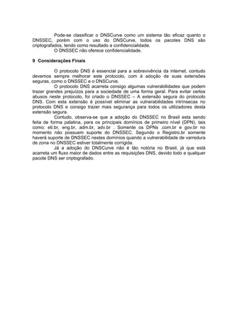 Pode-se classificar o DNSCurve como um sistema tão eficaz quanto o
DNSSEC, porém com o uso do DNSCurve, todos os pacotes DNS são
criptografados, tendo como resultado a confidencialidade.
           O DNSSEC não oferece confidencialidade.

9 Considerações Finais

           O protocolo DNS é essencial para a sobrevivência da internet, contudo
devemos sempre melhorar este protocolo, com à adoção de suas extensões
seguras, como o DNSSEC e o DNSCurve.
           O protocolo DNS acarreta consigo algumas vulnerabilidades que podem
trazer grandes prejuízos para a sociedade de uma forma geral. Para evitar certos
abusos neste protocolo, foi criado o DNSSEC – A extensão segura do protocolo
DNS. Com esta extensão é possível eliminar as vulnerabilidades intrínsecas no
protocolo DNS e consigo trazer mais segurança para todos os utilizadores desta
extensão segura.
           Contudo, observa-se que a adoção do DNSSEC no Brasil esta sendo
feita de forma palatina, para os principais domínios de primeiro nível (DPN), tais
como: eti.br, eng.br, adm.br, adv.br . Somente os DPNs .com.br e gov.br no
momento não possuem suporte do DNSSEC. Segundo o Registro.br somente
haverá suporte de DNSSEC nestes domínios quando a vulnerabilidade de varredura
de zona no DNSSEC estiver totalmente corrigida.
           Já a adoção do DNSCurve não é tão notória no Brasil, já que está
acarreta um fluxo maior de dados entre as requisições DNS, devido todo e qualquer
pacote DNS ser criptografado.
 