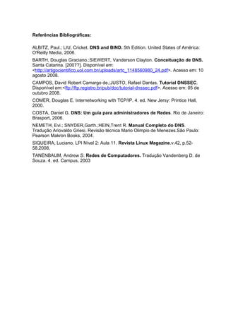 Referências Bibliográficas:

ALBITZ, Paul.; LIU, Cricket. DNS and BIND. 5th Edition. United States of América:
O'Reilly Media, 2006.
BARTH, Douglas Graciano.;SIEWERT, Vanderson Clayton. Conceituação de DNS.
Santa Catarina. [2007?]. Disponível em:
<http://artigocientifico.uol.com.br/uploads/artc_1148560980_24.pdf>. Acesso em: 10
agosto 2008.
CAMPOS, David Robert Camargo de.;JUSTO, Rafael Dantas. Tutorial DNSSEC.
Disponível em:<ftp://ftp.registro.br/pub/doc/tutorial-dnssec.pdf>. Acesso em: 05 de
outubro 2008.
COMER, Douglas E. Internetworking with TCP/IP. 4. ed. New Jersy: Printice Hall,
2000.
COSTA, Daniel G. DNS: Um guia para administradores de Redes. Rio de Janeiro:
Brasport, 2006.
NEMETH, Evi.; SNYDER,Garth.;HEIN,Trent R. Manual Completo do DNS.
Tradução Ariovaldo Griesi. Revisão técnica Mario Olimpio de Menezes.São Paulo:
Pearson Makron Books, 2004.
SIQUEIRA, Luciano. LPI Nível 2: Aula 11. Revista Linux Magazine.v.42, p.52-
58.2008.
TANENBAUM, Andrew S. Redes de Computadores. Tradução Vandenberg D. de
Souza. 4. ed. Campus, 2003
 