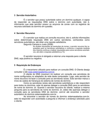 3 Servidor Autoritativo

          É o servidor que possui autoridade sobre um domínio qualquer, é capaz
de responder as requisições DNS sobre o domínio com autoridade, isto é,
informando que este servidor possui os arquivos de zonas com os registros de
recursos solicitado do domínio em questão.


4 Servidor Recursivo

          É o servidor que realiza um consulta recursiva, isto é, solicita informações
sobre determinada requisição DNS em outros servidores, conhecidos como
servidores autoritativos, até obter uma reposta satisfatória.
          Segundo Campos e Justo (2008)
                     Ao receber requisições de resoluções de nomes, o servidor recursivo faz re-
                     quisições para os servidores autoritativos e conforme a resposta recebida
                     dos mesmos continua a realizar requisições para outros servidores autoritati-
                     vos, até obter a resposta satisfatória (p.13).

          O servidor recursivo é obrigado a retornar uma resposta para o cliente
DNS, seja positiva ou negativa.


5 Requisição de Endereços

            É o mecanismo utilizado para realizar um consulta DNS. O Cliente deseja
consultar o site www.sistemasabertos.com.br.
            O cliente do DNS (resolver) irá realizar um consulta aos servidores de
nome configurados no adaptador de rede deste computador. Logo, este servidor de
nome recursivo irá fazer a consulta para os servidores raízes. Este servidor marca o
início da cadeia de hierarquia do sistema de nomes de domínio.
            Como os servidores raízes são servidores autoritativos e não respondem
para todos os domínios, este irá apenas delegar a consulta DNS para os servidores
de nome do domínio .br. Quando o servidor recursivo do cliente, realizar a mesma
pergunta para os servidores de nome do domínio .br, estes irão apensas delegar a
consulta para os servidores DNS do domínio .com.br até encontrar o servidor
autoritativo do domínio sistemasabertos.com.br .
            Ao encontrar o servidor de nomes do domínio sistemasabertos.com.br,
este irá responder com autoridade a pergunta e informar o endereço solicitado para
o cliente.
 