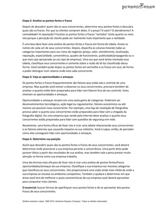 Etapa 2: Analise os pontos fortes e fracos
Depois de descobrir quem são os seus concorrentes, determine seus pontos fortes e descubra
quais são os fracos. Por que os clientes compram deles. É o preço? O valor? O atendimento? A
comodidade? A reputação? Focalize os pontos fortes e fracos "sentidos" tanto quanto os reais.
Isto porque a perceção do cliente pode ser realmente mais importante que a realidade.
É uma boa ideia fazer esta análise de pontos fortes e fracos em forma de tabela. Anote os
nomes de cada um de seus concorrentes. Depois, disponha as colunas listando todas as
categorias importantes para seu ramo de negócios (preço, valor, atendimento, localização,
reputação, especialidade, conveniência, quadro de funcionários, publicidade/propaganda ou o
que mais seja apropriado ao seu tipo de empresa). Uma vez que você tenha montado essa
tabela, classifique seus concorrentes e comente sobre a razão de tê-los classificado dessa
forma. Você também pode dispor os pontos fortes em vermelho e os fracos em azul, de forma
a poder distinguir num relance onde está cada concorrente.
Etapa 3: Veja as oportunidades e ameaças
Os pontos fortes e fracos frequentemente são fatores que estão sob o controle de uma
empresa. Mas quando você estiver a observar os seus concorrentes, precisará também de
analisar o quanto estão bem preparados para lidar com fatores fora de seu controle. Estes
chamam-se oportunidades e ameaças.
Oportunidades e ameaças recaem em uma vasta gama de categorias. Poderiam ser
desenvolvimentos tecnológicos, ação legal ou regulamentar, fatores económicos ou até
mesmo um possível novo concorrente. Por exemplo, uma loja de revelação de fotografias
precisa saber o quanto seus concorrentes estão preparados para lidar com a chegada da
fotografia digital. Ou uma empresa que vende pela Internet deve analisar o quanto seus
concorrentes estão preparados para lidar com questões de segurança em rede.
Novamente, uma forma eficaz de fazer isto é criar uma tabela relacionando seus concorrentes
e os fatores externos que causarão impacto na sua indústria. Você é capaz, então, de perceber
como eles conseguem lidar com oportunidades e ameaças.
Etapa 4. Determine sua posição
Assim que descobrir quais são os pontos fortes e fracos de seus concorrentes, você deverá
determinar onde posicionar a sua empresa perante a concorrência. Uma parte disto pode
parecer óbvio a partir dos resultados de sua análise, mas também vale a pena prestar muita
atenção na forma como sua empresa trabalha.
Uma das formas mais eficazes de fazer isto é criar uma análise de pontos fortes/fracos
oportunidades/ameaças da sua empresa. Classifique a sua empresa nas mesmas categorias
que classificou os seus concorrentes. Isto proporcionará uma visão ainda mais nítida de onde a
sua empresa se encaixa no ambiente competitivo. Também o ajudará a determinar em que
áreas você terá de melhorar e quais características de sua empresa você deverá aproveitar
para conquistar mais clientes.
O essencial: buscar formas de aperfeiçoar seus pontos fortes e de se aproveitar dos pontos
fracos de seus concorrentes.
Direitos autorais e cópia; 1995-2014, American Express Company. Todos os direitos reservados.
 