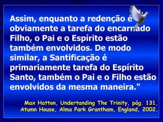 Assim, enquanto a redenção é
obviamente a tarefa do encarnado
Filho, o Pai e o Espírito estão
também envolvidos. De modo
similar, a Santificação é
primariamente tarefa do Espírito
Santo, também o Pai e o Filho estão
envolvidos da mesma maneira."
Max Hatton, Undertanding The Trinity, pág. 131,
Atumn House, Alma Park Grantham, England, 2002.
 