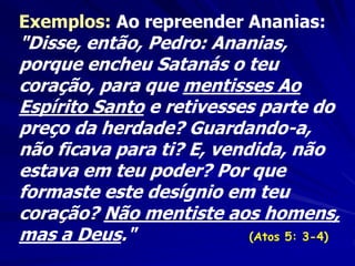 Exemplos: Ao repreender Ananias:
"Disse, então, Pedro: Ananias,
porque encheu Satanás o teu
coração, para que mentisses Ao
Espírito Santo e retivesses parte do
preço da herdade? Guardando-a,
não ficava para ti? E, vendida, não
estava em teu poder? Por que
formaste este desígnio em teu
coração? Não mentiste aos homens,
mas a Deus." (Atos 5: 3-4)
 
