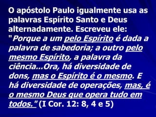 O apóstolo Paulo igualmente usa as
palavras Espírito Santo e Deus
alternadamente. Escreveu ele:
"Porque a um pelo Espírito é dada a
palavra de sabedoria; a outro pelo
mesmo Espírito, a palavra da
ciência...Ora, há diversidade de
dons, mas o Espírito é o mesmo. E
há diversidade de operações, mas, é
o mesmo Deus que opera tudo em
todos." (I Cor. 12: 8, 4 e 5)
 