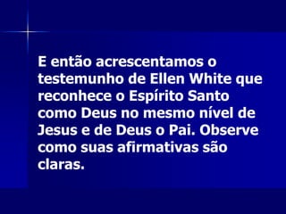 E então acrescentamos o
testemunho de Ellen White que
reconhece o Espírito Santo
como Deus no mesmo nível de
Jesus e de Deus o Pai. Observe
como suas afirmativas são
claras.
 