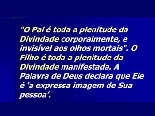 "O Pai é toda a plenitude da
Divindade corporalmente, e
invisível aos olhos mortais". O
Filho é toda a plenitude da
Divindade manifestada. A
Palavra de Deus declara que Ele
é ‘a expressa imagem de Sua
pessoa’.
 