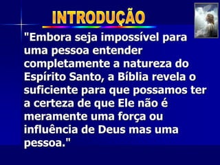 "Embora seja impossível para
uma pessoa entender
completamente a natureza do
Espírito Santo, a Bíblia revela o
suficiente para que possamos ter
a certeza de que Ele não é
meramente uma força ou
influência de Deus mas uma
pessoa."
 