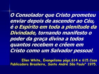 O Consolador que Cristo prometeu
enviar depois de ascender ao Céu,
é o Espírito em toda a plenitude da
Divindade, tornando manifesto o
poder da graça divina a todos
quantos recebem e crêem em
Cristo como um Salvador pessoal.
Ellen White, Evangelismo págs.614 e 615.Casa
Publicadora Brasileira, Santo André São Paulo" 1975.
 