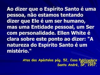 Ao dizer que o Espírito Santo é uma
pessoa, não estamos tentando
dizer que Ele é um ser humano,
mas uma Entidade pessoal, um Ser
com personalidade. Ellen White é
clara sobre este ponto ao dizer: "A
natureza do Espírito Santo é um
mistério."
Atos dos Apóstolos pág. 52, Casa Publicadora
Brasileira,
Santo André, SP, 1957.
 