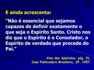 E ainda acrescenta:
"Não é essencial que sejamos
capazes de definir exatamente o
que seja o Espírito Santo. Cristo nos
diz que o Espírito é o Consolador, o
Espírito de verdade que procede do
Pai."
Atos dos Apóstolos, pág. 51,
Casa Publicadora Brasileira, SP. 1957.
 