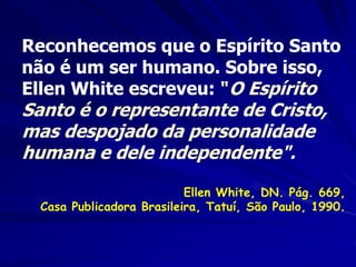Reconhecemos que o Espírito Santo
não é um ser humano. Sobre isso,
Ellen White escreveu: "O Espírito
Santo é o representante de Cristo,
mas despojado da personalidade
humana e dele independente".
Ellen White, DN. Pág. 669,
Casa Publicadora Brasileira, Tatuí, São Paulo, 1990.
 