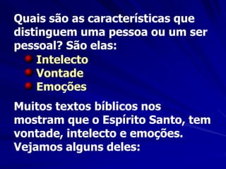 Quais são as características que
distinguem uma pessoa ou um ser
pessoal? São elas:
Intelecto
Vontade
Emoções
Muitos textos bíblicos nos
mostram que o Espírito Santo, tem
vontade, intelecto e emoções.
Vejamos alguns deles:
 