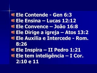 Ele Contende - Gen 6:3
Ele Ensina – Lucas 12:12
Ele Convence – João 16:8
Ele Dirige a igreja – Atos 13:2
Ele Auxilia e Intercede - Rom.
8:26
Ele Inspira – II Pedro 1:21
Ele tem inteligência – I Cor.
2:10 e 11
 
