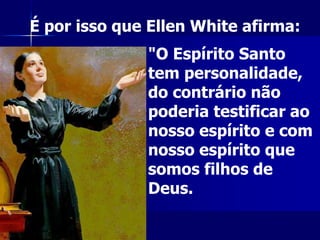 "O Espírito Santo
tem personalidade,
do contrário não
poderia testificar ao
nosso espírito e com
nosso espírito que
somos filhos de
Deus.
É por isso que Ellen White afirma:
 