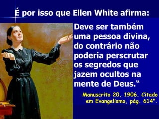 Deve ser também
uma pessoa divina,
do contrário não
poderia perscrutar
os segredos que
jazem ocultos na
mente de Deus.“
Manuscrito 20, 1906. Citado
em Evangelismo, pág. 614".
É por isso que Ellen White afirma:
 