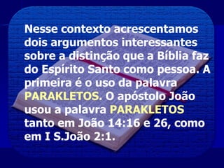 Nesse contexto acrescentamos
dois argumentos interessantes
sobre a distinção que a Bíblia faz
do Espírito Santo como pessoa. A
primeira é o uso da palavra
PARAKLETOS. O apóstolo João
usou a palavra PARAKLETOS
tanto em João 14:16 e 26, como
em I S.João 2:1.
 