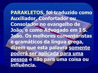 PARAKLETOS, foi traduzido como
Auxiliador, Confortador ou
Consolador no evangelho de
João, e como Advogado em I S.
João. Os melhores comentaristas
e gramáticos da língua grega,
dizem que esta palavra somente
poderá ser aplicada para uma
pessoa e não para uma coisa ou
influência.
 