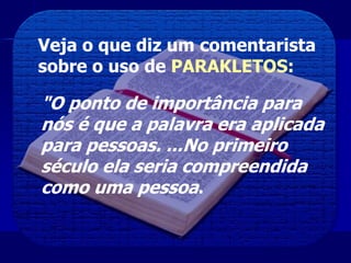 Veja o que diz um comentarista
sobre o uso de PARAKLETOS:
"O ponto de importância para
nós é que a palavra era aplicada
para pessoas. ...No primeiro
século ela seria compreendida
como uma pessoa.
 