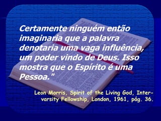 Certamente ninguém então
imaginaria que a palavra
denotaria uma vaga influência,
um poder vindo de Deus. Isso
mostra que o Espírito é uma
Pessoa."
Leon Morris, Spirit of the Living God, Inter-
varsity Fellowship, London, 1961, pág. 36.
 