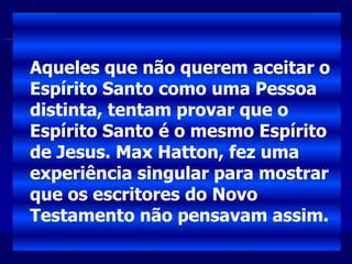 Aqueles que não querem aceitar o
Espírito Santo como uma Pessoa
distinta, tentam provar que o
Espírito Santo é o mesmo Espírito
de Jesus. Max Hatton, fez uma
experiência singular para mostrar
que os escritores do Novo
Testamento não pensavam assim.
 