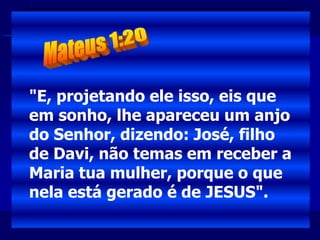 "E, projetando ele isso, eis que
em sonho, lhe apareceu um anjo
do Senhor, dizendo: José, filho
de Davi, não temas em receber a
Maria tua mulher, porque o que
nela está gerado é de JESUS".
 