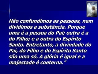 Não confundimos as pessoas, nem
dividimos a substância. Porque
uma é a pessoa do Pai; outra é a
do Filho; e a outra do Espírito
Santo. Entretanto, a divindade do
Pai, do Filho e do Espírito Santo
são uma só. A glória é igual e a
majestade é coeterna."
 