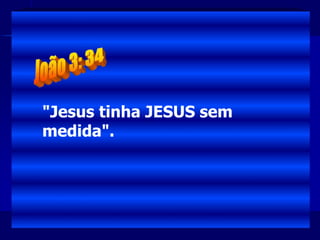 "Jesus tinha JESUS sem
medida".
 