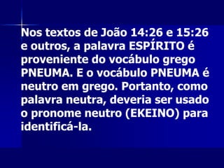 Nos textos de João 14:26 e 15:26
e outros, a palavra ESPÍRITO é
proveniente do vocábulo grego
PNEUMA. E o vocábulo PNEUMA é
neutro em grego. Portanto, como
palavra neutra, deveria ser usado
o pronome neutro (EKEINO) para
identificá-la.
 