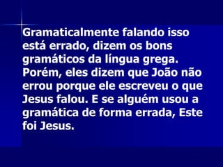 Gramaticalmente falando isso
está errado, dizem os bons
gramáticos da língua grega.
Porém, eles dizem que João não
errou porque ele escreveu o que
Jesus falou. E se alguém usou a
gramática de forma errada, Este
foi Jesus.
 