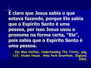 É claro que Jesus sabia o que
estava fazendo, porque Ele sabia
que o Espírito Santo é uma
pessoa, por isso Jesus usou o
pronome na forma certa, "Ele",
pois sabia que o Espírito Santo é
uma pessoa.
Ver Max Hatton, Undertanding The Trinity, pág.
115, Atumn House, Alma Park Grantham, England,
2002.
 