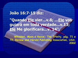 João 16:7-15 diz:
"Quando Ele vier...v.8; ...Ele vos
guiará em toda verdade...v.13;
Ele Me glorificara...v. 14".
Whidden, Moon e Reeve, The Trinity, pág. 71 e
72, Review and Herald Publishing Association, USA,
2002
 