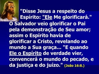O Salvador veio glorificar o Pai
pela demonstração de Seu amor;
assim o Espírito havia de
glorificar a Cristo, revelando ao
mundo a Sua graça... "E quando
Ele o Espírito de verdade vier,
convencerá o mundo do pecado, e
da justiça e do juízo." (João 16:8.)
"Disse Jesus a respeito do
Espírito: "Ele Me glorificará."
 