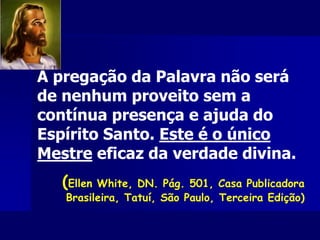 A pregação da Palavra não será
de nenhum proveito sem a
contínua presença e ajuda do
Espírito Santo. Este é o único
Mestre eficaz da verdade divina.
(Ellen White, DN. Pág. 501, Casa Publicadora
Brasileira, Tatuí, São Paulo, Terceira Edição)
 