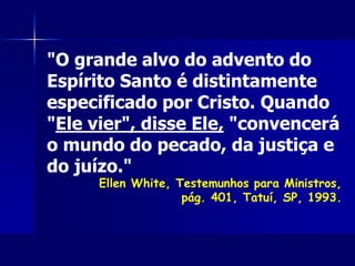 "O grande alvo do advento do
Espírito Santo é distintamente
especificado por Cristo. Quando
"Ele vier", disse Ele, "convencerá
o mundo do pecado, da justiça e
do juízo."
Ellen White, Testemunhos para Ministros,
pág. 401, Tatuí, SP, 1993.
 