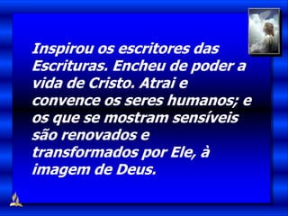 Inspirou os escritores das
Escrituras. Encheu de poder a
vida de Cristo. Atrai e
convence os seres humanos; e
os que se mostram sensíveis
são renovados e
transformados por Ele, à
imagem de Deus.
 