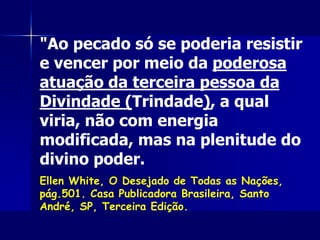 "Ao pecado só se poderia resistir
e vencer por meio da poderosa
atuação da terceira pessoa da
Divindade (Trindade), a qual
viria, não com energia
modificada, mas na plenitude do
divino poder.
Ellen White, O Desejado de Todas as Nações,
pág.501. Casa Publicadora Brasileira, Santo
André, SP, Terceira Edição.
 