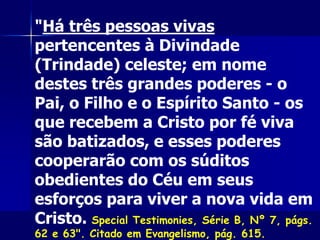 "Há três pessoas vivas
pertencentes à Divindade
(Trindade) celeste; em nome
destes três grandes poderes - o
Pai, o Filho e o Espírito Santo - os
que recebem a Cristo por fé viva
são batizados, e esses poderes
cooperarão com os súditos
obedientes do Céu em seus
esforços para viver a nova vida em
Cristo. Special Testimonies, Série B, Nº 7, págs.
62 e 63". Citado em Evangelismo, pág. 615.
 
