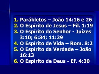 1. Parákletos – João 14:16 e 26
2. O Espírito de Jesus – Fil. 1:19
3. O Espírito do Senhor - Juízes
3:10; 6:34; 11:29
4. O Espírito de Vida – Rom. 8:2
5. O Espírito da Verdade – João
16:13
6. O Espírito de Deus - Ef. 4:30
 