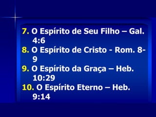 6. O Espírito de Deus - Ef. 4:30
7. O Espírito de Seu Filho – Gal.
4:6
8. O Espírito de Cristo - Rom. 8-
9
9. O Espírito da Graça – Heb.
10:29
10. O Espírito Eterno – Heb.
7. O Espírito de Seu Filho – Gal.
4:6
8. O Espírito de Cristo - Rom. 8-
9
9. O Espírito da Graça – Heb.
10:29
10. O Espírito Eterno – Heb.
9:14
 