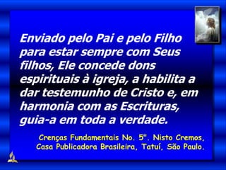 Enviado pelo Pai e pelo Filho
para estar sempre com Seus
filhos, Ele concede dons
espirituais à igreja, a habilita a
dar testemunho de Cristo e, em
harmonia com as Escrituras,
guia-a em toda a verdade.
Crenças Fundamentais No. 5". Nisto Cremos,
Casa Publicadora Brasileira, Tatuí, São Paulo.
 