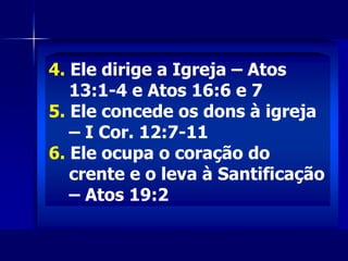 4. Ele dirige a Igreja – Atos
13:1-4 e Atos 16:6 e 7
5. Ele concede os dons à igreja
– I Cor. 12:7-11
6. Ele ocupa o coração do
crente e o leva à Santificação
– Atos 19:2
 
