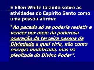 E Ellen White falando sobre as
atividades do Espírito Santo como
uma pessoa afirma:
"Ao pecado só se poderia resistir e
vencer por meio da poderosa
operação da terceira pessoa da
Divindade a qual viria, não como
energia modificada, mas na
plenitude do Divino Poder".
 