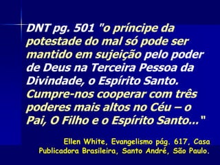 DNT pg. 501 "o príncipe da
potestade do mal só pode ser
mantido em sujeição pelo poder
de Deus na Terceira Pessoa da
Divindade, o Espírito Santo.
Cumpre-nos cooperar com três
poderes mais altos no Céu – o
Pai, O Filho e o Espírito Santo...“
Ellen White, Evangelismo pág. 617, Casa
Publicadora Brasileira, Santo André, São Paulo.
 