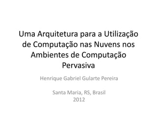 Uma Arquitetura para a Utilização
de Computação nas Nuvens nos
Ambientes de Computação
Pervasiva
Henrique Gabriel Gularte Pereira
Santa Maria, RS, Brasil
2012

 