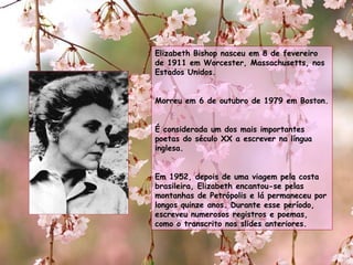 Elizabeth Bishop nasceu em 8 de fevereiro de 1911 em Worcester, Massachusetts, nos Estados Unidos. Morreu em 6 de outubro de 1979 em Boston. É considerada um dos mais importantes poetas do século XX a escrever na língua inglesa. Em 1952, depois de uma viagem pela costa brasileira, Elizabeth encantou-se pelas montanhas de Petrópolis e lá permaneceu por longos quinze anos. Durante esse período, escreveu numerosos registros e poemas, como o transcrito nos slides anteriores.  
