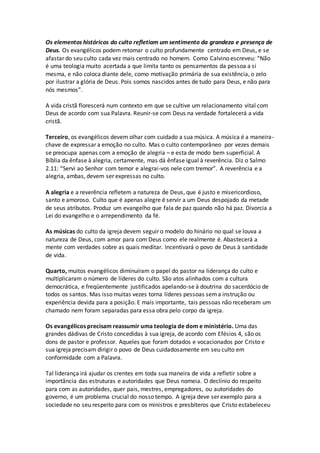 Os elementos históricos do culto refletiam um sentimento da grandeza e presença de
Deus. Os evangélicos podem retomar o culto profundamente centrado em Deus, e se
afastar do seu culto cada vez mais centrado no homem. Como Calvino escreveu: “Não
é uma teologia muito acertada a que limita tanto os pensamentos da pessoa a si
mesma, e não coloca diante dele, como motivação primária de sua existência, o zelo
por ilustrar a glória de Deus. Pois somos nascidos antes de tudo para Deus, e não para
nós mesmos”.
A vida cristã florescerá num contexto em que se cultive um relacionamento vital com
Deus de acordo com sua Palavra. Reunir-se com Deus na verdade fortalecerá a vida
cristã.
Terceiro, os evangélicos devem olhar com cuidado a sua música. A música é a maneira-
chave de expressar a emoção no culto. Mas o culto contemporâneo por vezes demais
se preocupa apenas com a emoção de alegria – e esta de modo bem superficial. A
Bíblia da ênfase à alegria, certamente, mas dá ênfase igual à reverência. Diz o Salmo
2.11: “Servi ao Senhor com temor e alegrai-vos nele com tremor”. A reverência e a
alegria, ambas, devem ser expressas no culto.
A alegria e a reverência refletem a natureza de Deus, que é justo e misericordioso,
santo e amoroso. Culto que é apenas alegre é servir a um Deus despojado da metade
de seus atributos. Produz um evangelho que fala de paz quando não há paz. Divorcia a
Lei do evangelho e o arrependimento da fé.
As músicas do culto da igreja devem seguir o modelo do hinário no qual se louva a
natureza de Deus, com amor para com Deus como ele realmente é. Abastecerá a
mente com verdades sobre as quais meditar. Incentivará o povo de Deus à santidade
de vida.
Quarto, muitos evangélicos diminuíram o papel do pastor na liderança do culto e
multiplicaram o número de líderes do culto. São atos alinhados com a cultura
democrática, e freqüentemente justificados apelando-se à doutrina do sacerdócio de
todos os santos. Mas isso muitas vezes torna líderes pessoas sema instrução ou
experiência devida para a posição. E mais importante, tais pessoas não receberam um
chamado nem foram separadas para essa obra pelo corpo da igreja.
Os evangélicos precisam reassumir uma teologia de dom e ministério. Uma das
grandes dádivas de Cristo concedidas à sua igreja, de acordo com Efésios 4, são os
dons de pastor e professor. Aqueles que foram dotados e vocacionados por Cristo e
sua igreja precisam dirigir o povo de Deus cuidadosamente em seu culto em
conformidade com a Palavra.
Tal liderança irá ajudar os crentes em toda sua maneira de vida a refletir sobre a
importância das estruturas e autoridades que Deus nomeia. O declínio do respeito
para com as autoridades, quer pais, mestres, empregadores, ou autoridades do
governo, é um problema crucial do nosso tempo. A igreja deve ser exemplo para a
sociedade no seu respeito para com os ministros e presbíteros que Cristo estabeleceu
 