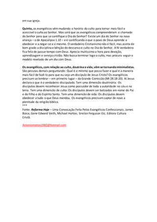 em sua igreja.
Quinto, os evangélicos vêmmudando o horário do culto para tornar mais fácil e
acessível o culto ao Senhor. Mas será que os evangélicos compreenderam o chamado
do Senhor para que se santifique o Dia do Senhor? Existe um dia do Senhor na nova
aliança – o de Apocalipse 1.10 – e é santificando-o que o povo de Deus aprende a
obedecer e a negar-se a si mesmo. O verdadeiro Cristianismo não é fácil, mas aceita de
bom grado a disciplina e bênção do descanso e culto no Dia do Senhor. A fé verdadeira
fica feliz de passar tempo com Deus. Aprecia muitíssimo a hora para devoção,
aprendizagem e serviço cristão. Não busca terminar logo o culto, mas procura seguir o
modelo revelado de um dia com Deus.
Os evangélicos, com relação ao culto, doutrina e vida, vêm se tornandominimalistas.
São pessoas demais perguntando: Qual é o mínimo que posso fazer e qual é a maneira
mais fácil de fazê-lo para que eu seja um discípulo de Jesus Cristo? Os evangélicos
precisam se lembrar – em primeiro lugar – da Grande Comissão (Mt 28.18-20). Aí Jesus
declara o que é o verdadeiro discipulado. Tem uma dimensão doutrinária: Os
discípulos devem reconhecer Jesus como possuidor de toda a autoridade no céu e na
terra. Tem uma dimensão de culto: Os discípulos devem ser batizados em nome do Pai
e do Filho e do Espírito Santo. Tem uma dimensão de vida: Os discípulos devem
obedecer a tudo o que Deus mandou. Os evangélicos precisamcaptar de novo a
plenitude da religião bíblica.
***
Fonte: Reforma Hoje – Uma Convocação Feita Pelos Evangélicos Confessionais. James
Boice, Gene Edward Veith, Michael Horton, Sinclair Ferguson Etc. Editora Cultura
Cristã.
Antoniomatias1982@hotmail.com
 