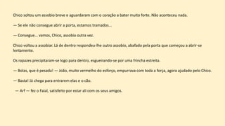 Chico soltou um assobio breve e aguardaram com o coração a bater muito forte. Não aconteceu nada.
— Se ele não consegue abrir a porta, estamos tramados...
— Consegue... vamos, Chico, assobia outra vez.
Chico voltou a assobiar. Lá de dentro respondeu-lhe outro assobio, abafado pela porta que começou a abrir-se
lentamente.
Os rapazes precipitaram-se logo para dentro, esgueirando-se por uma frincha estreita.
— Bolas, que é pesada! — João, muito vermelho do esforço, empurrava com toda a força, agora ajudado pelo Chico.
— Basta! Já chega para entrarem elas e o cão.
— Arf — fez o Faial, satisfeito por estar ali com os seus amigos.
 